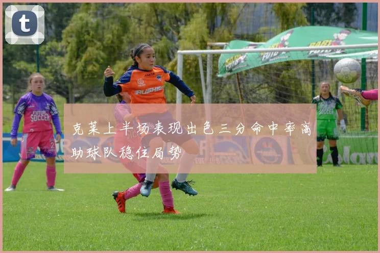 克莱上半场表现出色三分命中率高助球队稳住局势