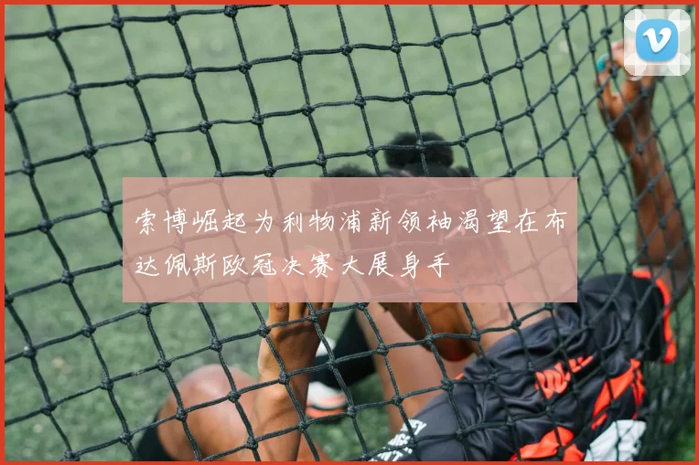 索博崛起为利物浦新领袖渴望在布达佩斯欧冠决赛大展身手