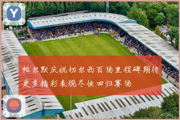帕尔默庆祝切尔西百场里程碑期待更多精彩表现尽快回归赛场