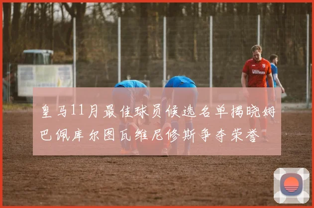 皇马11月最佳球员候选名单揭晓姆巴佩库尔图瓦维尼修斯争夺荣誉