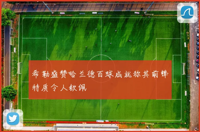 希勒盛赞哈兰德百球成就称其前锋特质令人钦佩