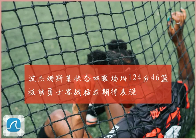 波杰姆斯基状态回暖场均124分46篮板助勇士客战猛龙期待表现