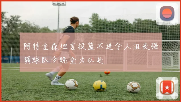 阿特金森坦言投篮不进令人沮丧强调球队今晚全力以赴