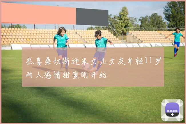 恭喜桑切斯迎来女儿女友年轻11岁两人感情甜蜜刚开始