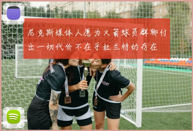 尼克斯媒体人愿为火箭球员群聊付出一切代价不在乎杜兰特的存在