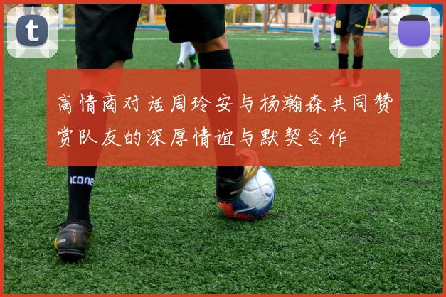 高情商对话周玲安与杨瀚森共同赞赏队友的深厚情谊与默契合作