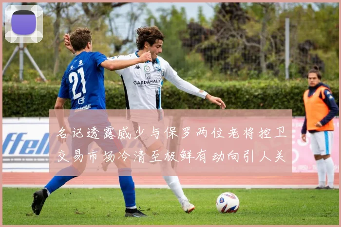 名记透露威少与保罗两位老将控卫交易市场冷清至极鲜有动向引人关注
