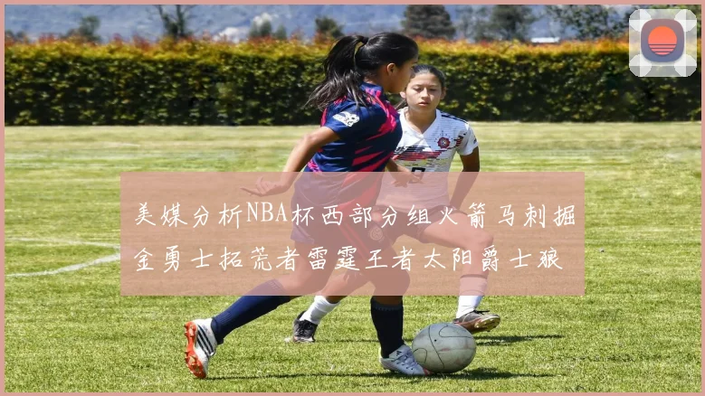 美媒分析NBA杯西部分组火箭马刺掘金勇士拓荒者雷霆王者太阳爵士狼队