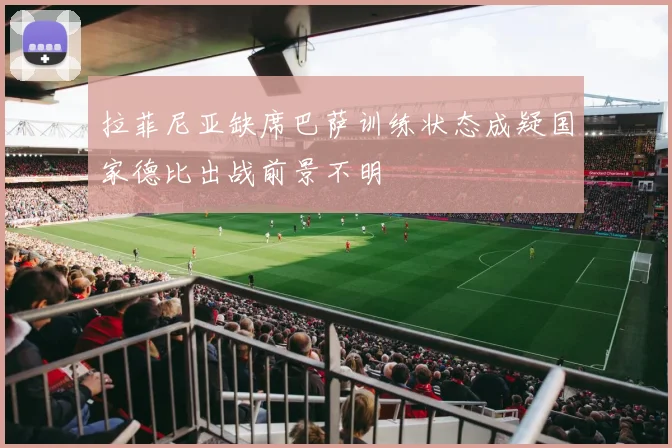 拉菲尼亚缺席巴萨训练状态成疑国家德比出战前景不明