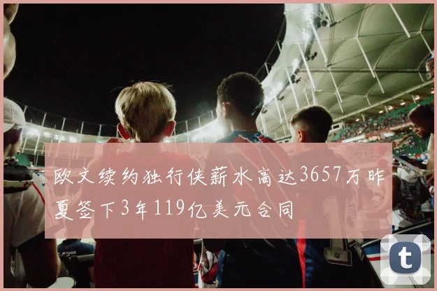 欧文续约独行侠薪水高达3657万昨夏签下3年119亿美元合同
