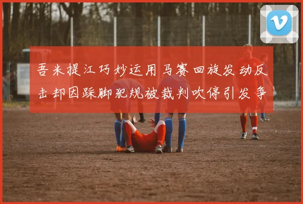 吾米提江巧妙运用马赛回旋发动反击却因踩脚犯规被裁判吹停引发争议