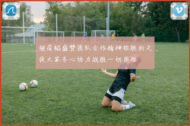 胡荷韬盛赞团队合作精神称胜利之夜大家齐心协力战胜一切困难