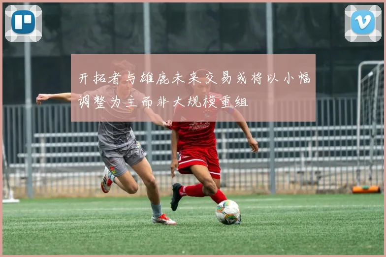 开拓者与雄鹿未来交易或将以小幅调整为主而非大规模重组