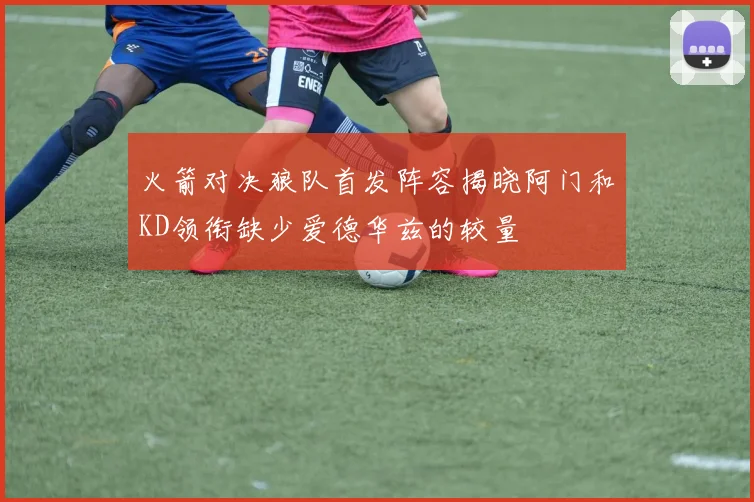 火箭对决狼队首发阵容揭晓阿门和KD领衔缺少爱德华兹的较量