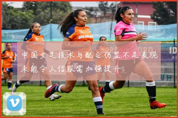 中国女足技术与配合仍显不足表现未能令人信服需加强提升