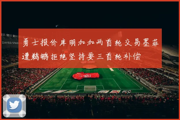 勇士报价库明加加两首轮交易墨菲遭鹈鹕拒绝坚持要三首轮补偿