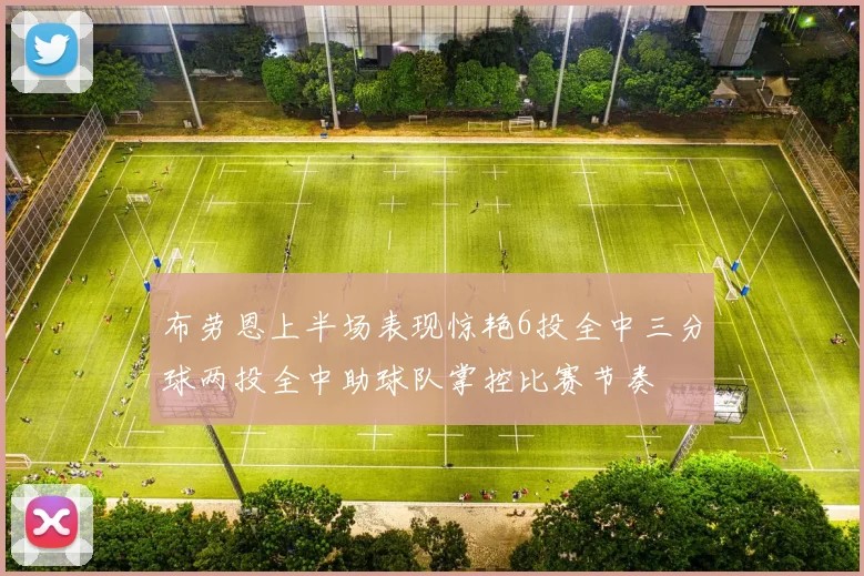 布劳恩上半场表现惊艳6投全中三分球两投全中助球队掌控比赛节奏