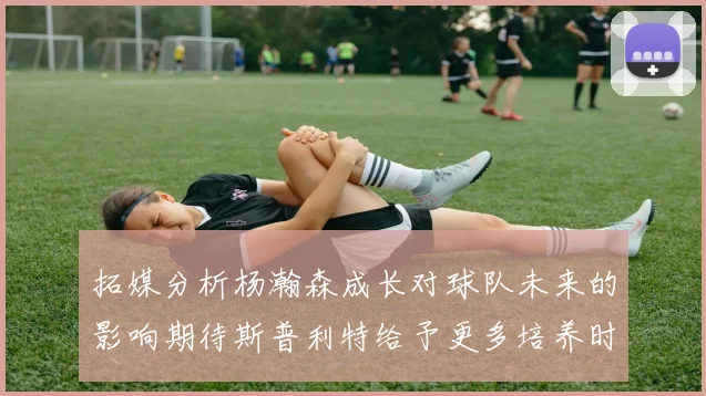 拓媒分析杨瀚森成长对球队未来的影响期待斯普利特给予更多培养时间