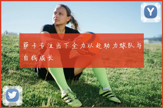 萨卡专注当下全力以赴助力球队与自我成长