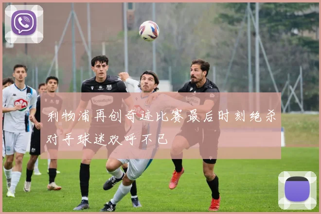 利物浦再创奇迹比赛最后时刻绝杀对手球迷欢呼不已