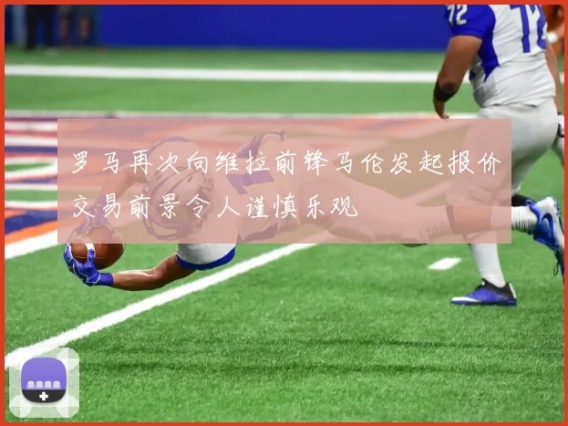 罗马再次向维拉前锋马伦发起报价交易前景令人谨慎乐观